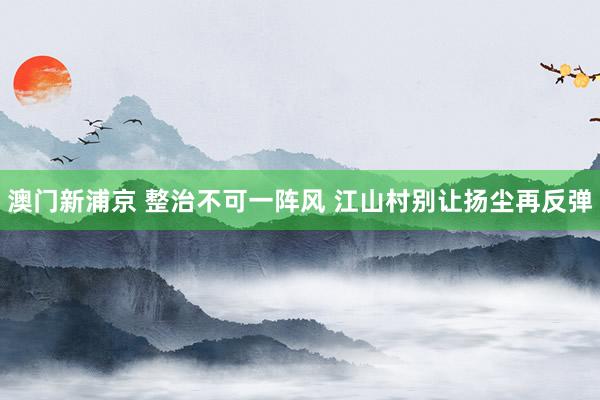 澳门新浦京 整治不可一阵风 江山村别让扬尘再反弹