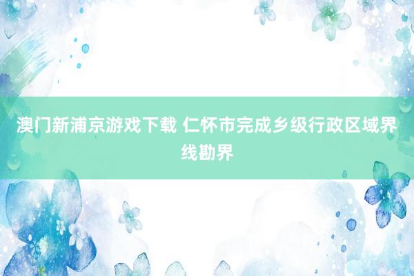 澳门新浦京游戏下载 仁怀市完成乡级行政区域界线勘界