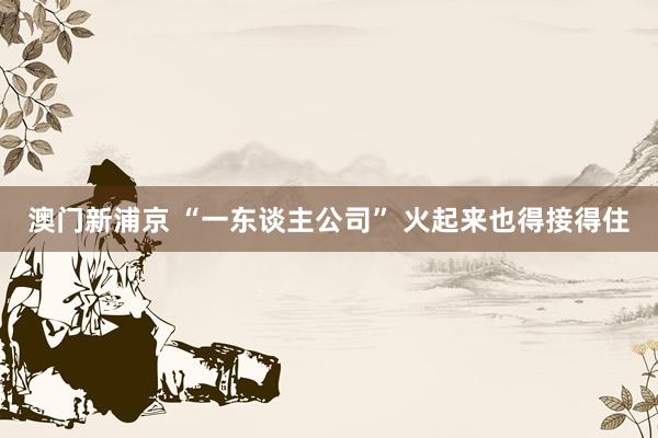 澳门新浦京 “一东谈主公司” 火起来也得接得住