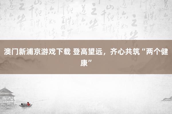 澳门新浦京游戏下载 登高望远，齐心共筑“两个健康”