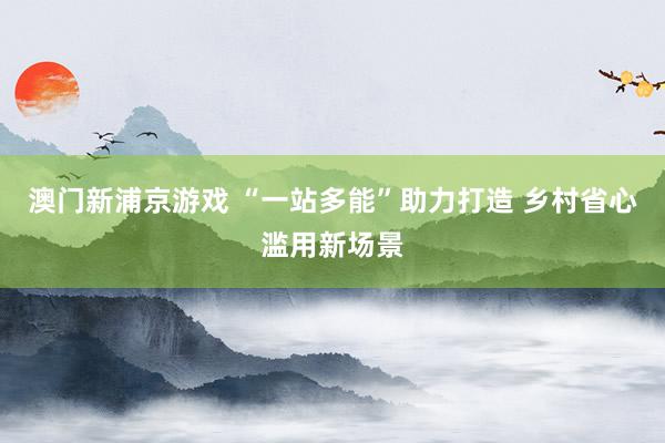 澳门新浦京游戏 “一站多能”助力打造 乡村省心滥用新场景