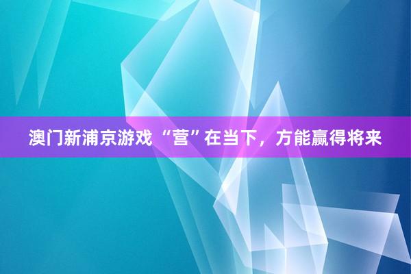 澳门新浦京游戏 “营”在当下，方能赢得将来