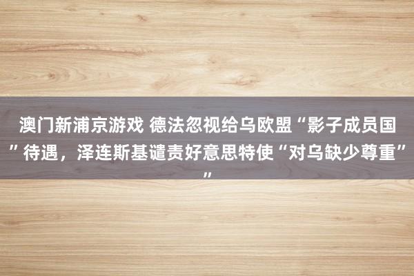 澳门新浦京游戏 德法忽视给乌欧盟“影子成员国”待遇，泽连斯基谴责好意思特使“对乌缺少尊重”