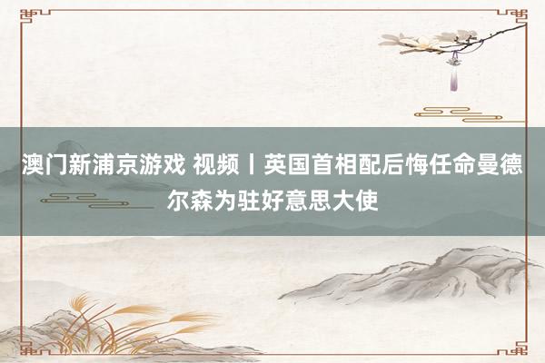 澳门新浦京游戏 视频丨英国首相配后悔任命曼德尔森为驻好意思大使