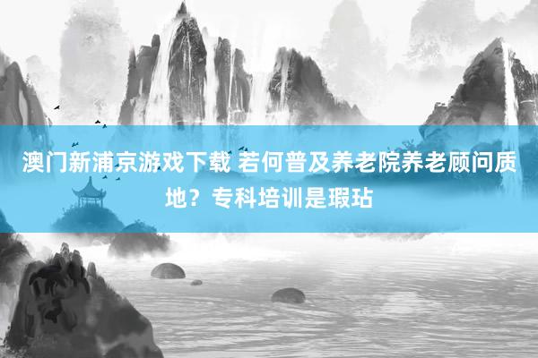 澳门新浦京游戏下载 若何普及养老院养老顾问质地？专科培训是瑕玷