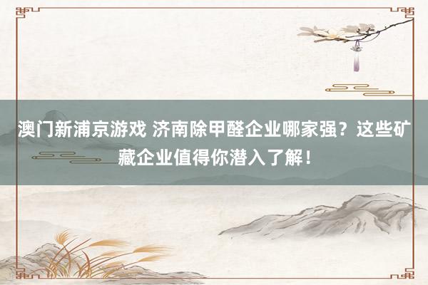 澳门新浦京游戏 济南除甲醛企业哪家强？这些矿藏企业值得你潜入了解！