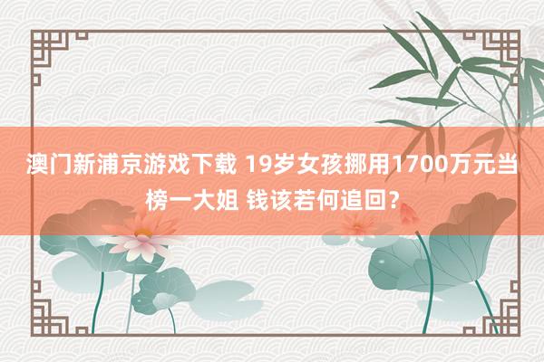 澳门新浦京游戏下载 19岁女孩挪用1700万元当榜一大姐 钱该若何追回？