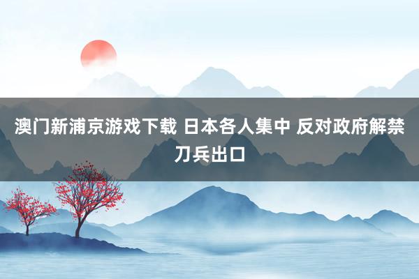 澳门新浦京游戏下载 日本各人集中 反对政府解禁刀兵出口