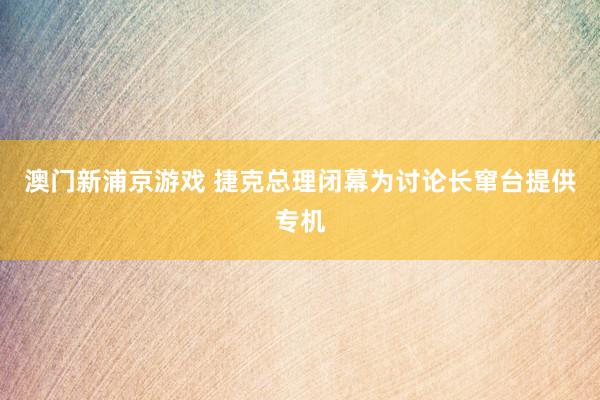 澳门新浦京游戏 捷克总理闭幕为讨论长窜台提供专机