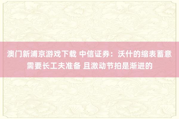 澳门新浦京游戏下载 中信证券：沃什的缩表蓄意需要长工夫准备 且激动节拍是渐进的