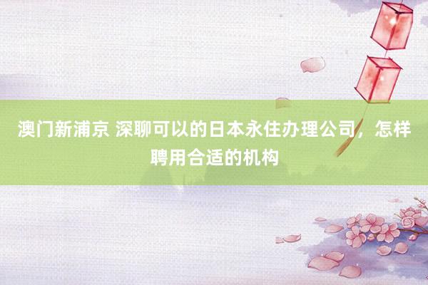 澳门新浦京 深聊可以的日本永住办理公司，怎样聘用合适的机构