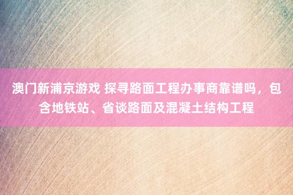 澳门新浦京游戏 探寻路面工程办事商靠谱吗，包含地铁站、省谈路面及混凝土结构工程