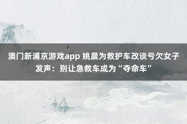 澳门新浦京游戏app 姚晨为救护车改谈亏欠女子发声：别让急救车成为“夺命车”