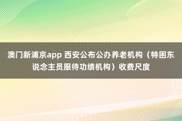 澳门新浦京app 西安公布公办养老机构（特困东说念主员服待功绩机构）收费尺度