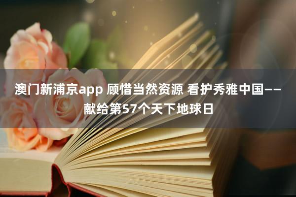 澳门新浦京app 顾惜当然资源 看护秀雅中国——献给第57个天下地球日