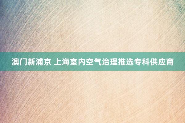 澳门新浦京 上海室内空气治理推选专科供应商
