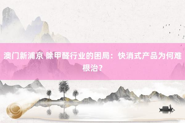 澳门新浦京 除甲醛行业的困局：快消式产品为何难根治？