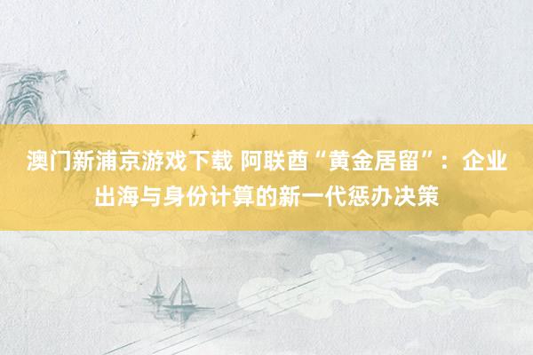澳门新浦京游戏下载 阿联酋“黄金居留”：企业出海与身份计算的新一代惩办决策