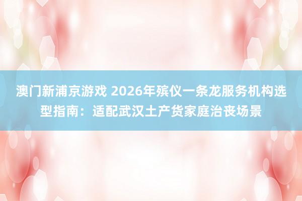 澳门新浦京游戏 2026年殡仪一条龙服务机构选型指南：适配武汉土产货家庭治丧场景