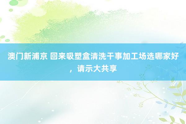 澳门新浦京 回来吸塑盒清洗干事加工场选哪家好，请示大共享