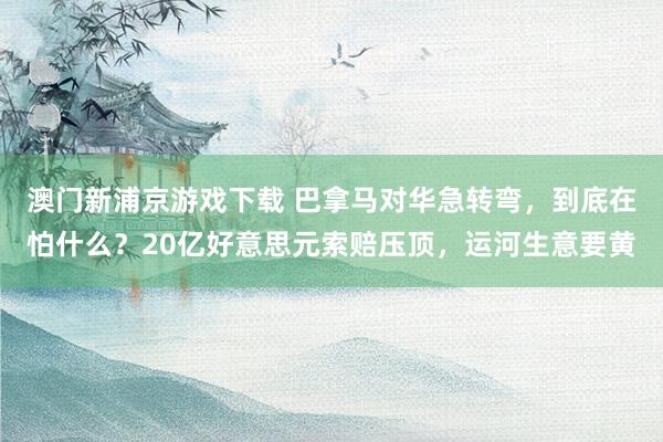 澳门新浦京游戏下载 巴拿马对华急转弯，到底在怕什么？20亿好意思元索赔压顶，运河生意要黄
