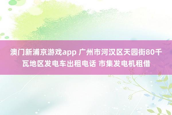 澳门新浦京游戏app 广州市河汉区天园街80千瓦地区发电车出租电话 市集发电机租借