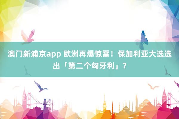 澳门新浦京app 欧洲再爆惊雷！保加利亚大选选出「第二个匈牙利」？