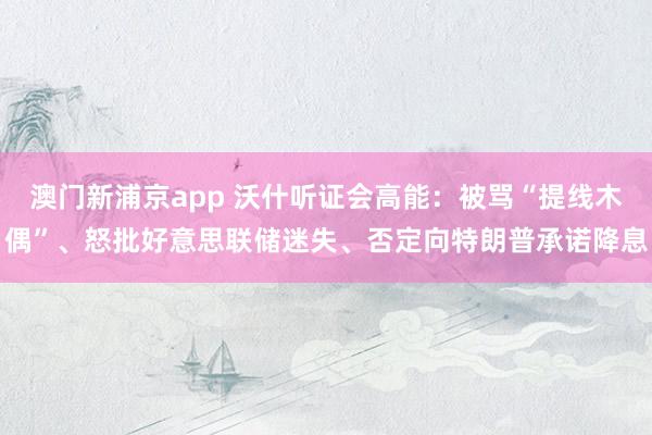 澳门新浦京app 沃什听证会高能：被骂“提线木偶”、怒批好意思联储迷失、否定向特朗普承诺降息