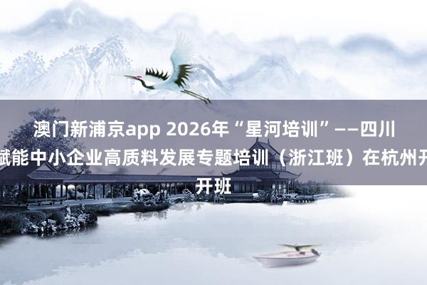 澳门新浦京app 2026年“星河培训”——四川省赋能中小企业高质料发展专题培训（浙江班）在杭州开班