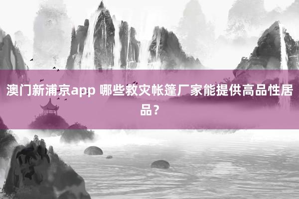 澳门新浦京app 哪些救灾帐篷厂家能提供高品性居品？