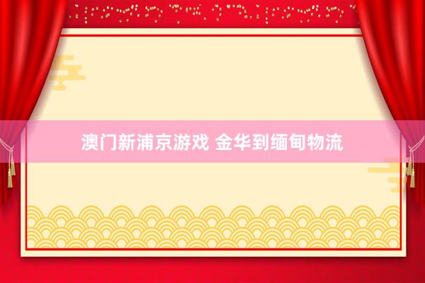 澳门新浦京游戏 金华到缅甸物流