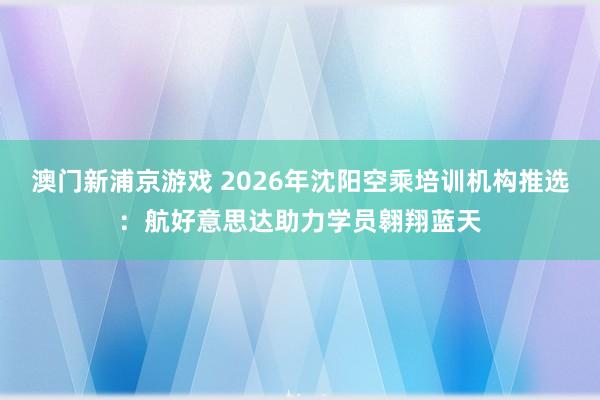 澳门新浦京游戏 2026年沈阳空乘培训机构推选：航好意思达助力学员翱翔蓝天