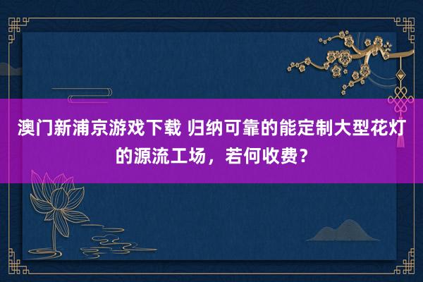 澳门新浦京游戏下载 归纳可靠的能定制大型花灯的源流工场，若何收费？