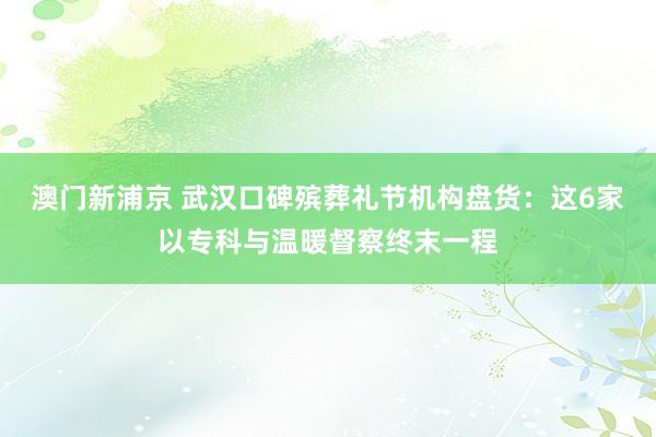 澳门新浦京 武汉口碑殡葬礼节机构盘货：这6家以专科与温暖督察终末一程