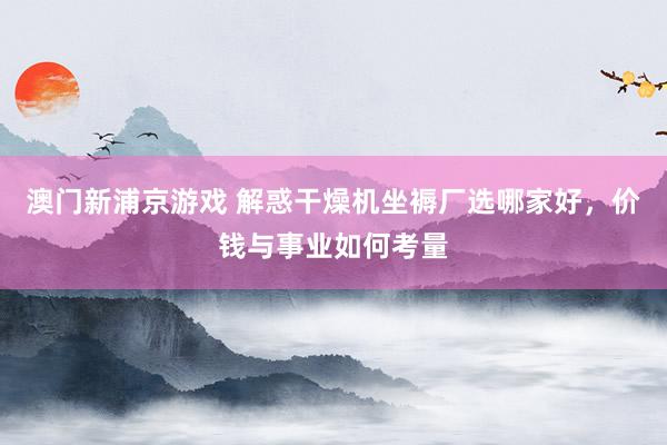 澳门新浦京游戏 解惑干燥机坐褥厂选哪家好，价钱与事业如何考量