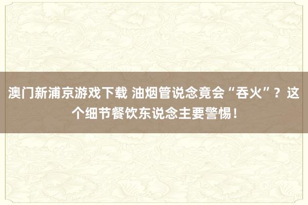 澳门新浦京游戏下载 油烟管说念竟会“吞火”？这个细节餐饮东说念主要警惕！