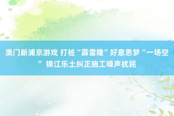 澳门新浦京游戏 打桩“霹雷隆”好意思梦“一场空” 锦江乐土纠正施工噪声扰民