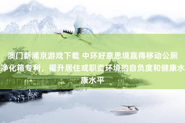 澳门新浦京游戏下载 中环好意思境赢得移动公厕用净化箱专利，擢升居住或职责环境的自负度和健康水平