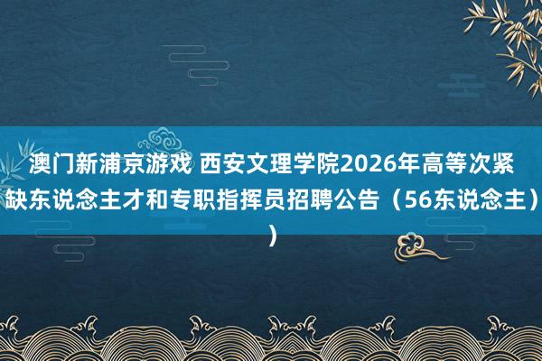 澳门新浦京游戏 西安文理学院2026年高等次紧缺东说念主才和专职指挥员招聘公告（56东说念主）