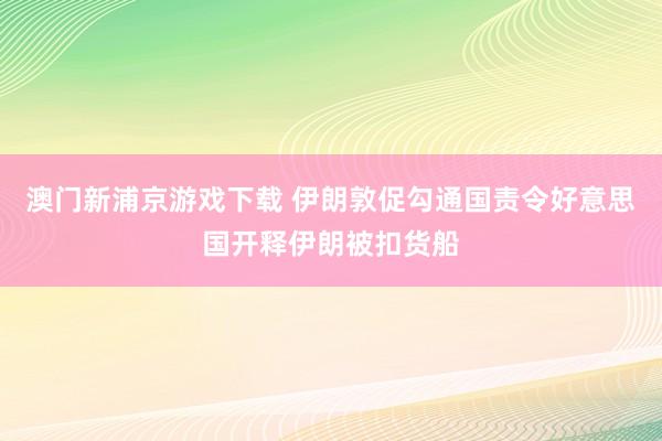 澳门新浦京游戏下载 伊朗敦促勾通国责令好意思国开释伊朗被扣货船