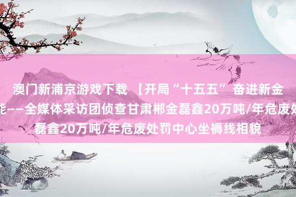 澳门新浦京游戏下载 【开局“十五五” 奋进新金昌】变废为宝释绿能——全媒体采访团侦查甘肃郴金磊鑫20万吨/年危废处罚中心坐褥线相貌