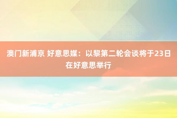 澳门新浦京 好意思媒：以黎第二轮会谈将于23日在好意思举行