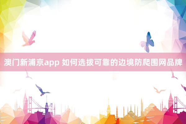 澳门新浦京app 如何选拔可靠的边境防爬围网品牌