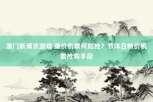 澳门新浦京游戏 廉价机票何如抢？节沐日特价机票抢购手段