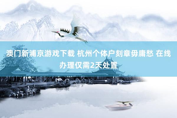澳门新浦京游戏下载 杭州个体户刻章毋庸愁 在线办理仅需2天处置