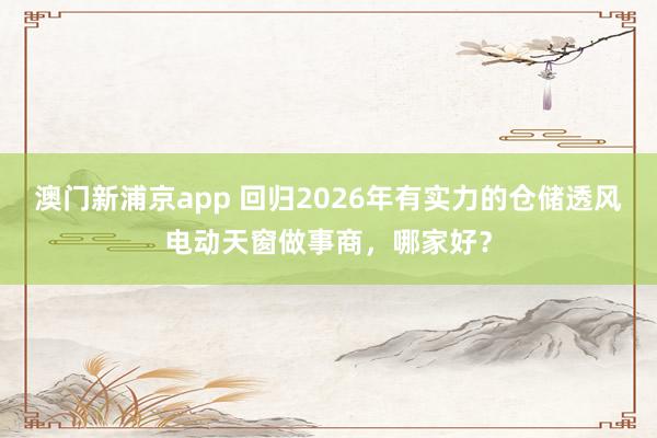 澳门新浦京app 回归2026年有实力的仓储透风电动天窗做事商，哪家好？
