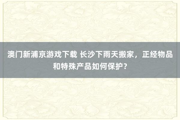 澳门新浦京游戏下载 长沙下雨天搬家，正经物品和特殊产品如何保护？