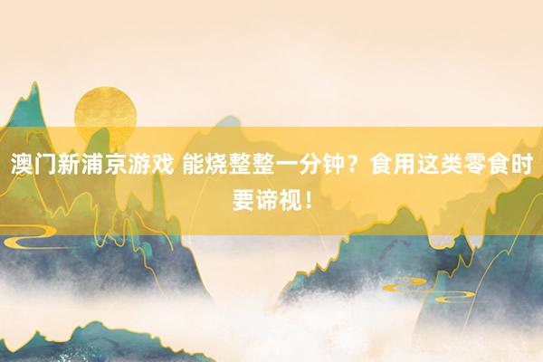 澳门新浦京游戏 能烧整整一分钟？食用这类零食时要谛视！
