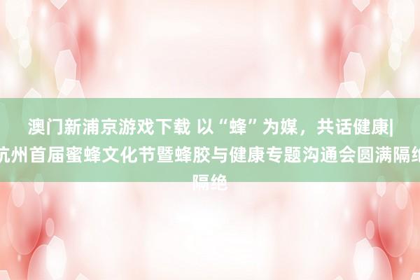 澳门新浦京游戏下载 以“蜂”为媒，共话健康|杭州首届蜜蜂文化节暨蜂胶与健康专题沟通会圆满隔绝