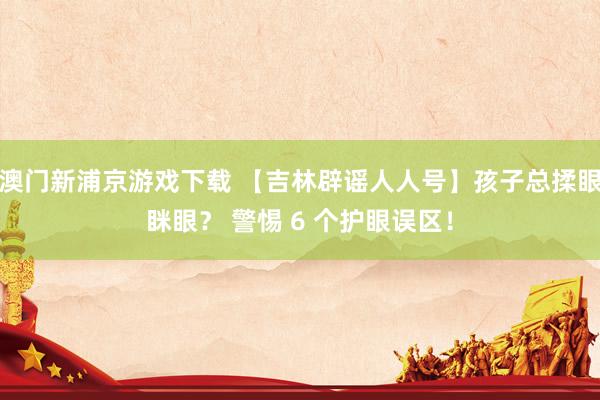 澳门新浦京游戏下载 【吉林辟谣人人号】孩子总揉眼眯眼？ 警惕 6 个护眼误区！